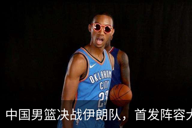 中国男篮决战伊朗队，首发阵容大调整，混子球员被踢掉，铜牌稳了