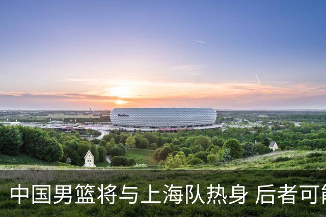 中国男篮将与上海队热身 后者可能派出三外援