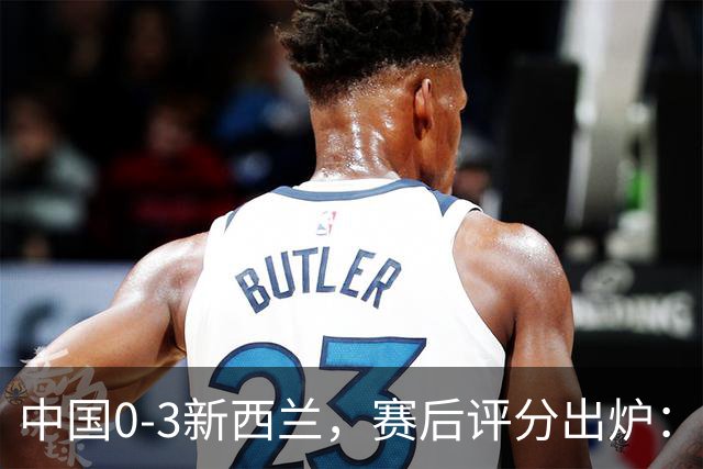 中国0-3新西兰，赛后评分出炉：国足多人低于6分