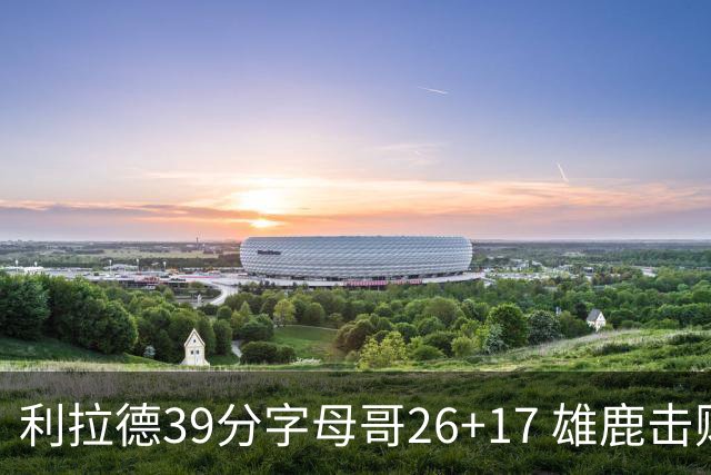 利拉德39分字母哥26+17 雄鹿击败火箭获4连胜