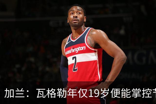 加兰：瓦格勒年仅19岁便能掌控节奏 靠的是日复一日刻苦训练