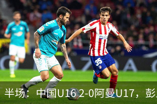 半场：中国U16 2-0阿曼U17，彭显宸建功，刘凯源点射