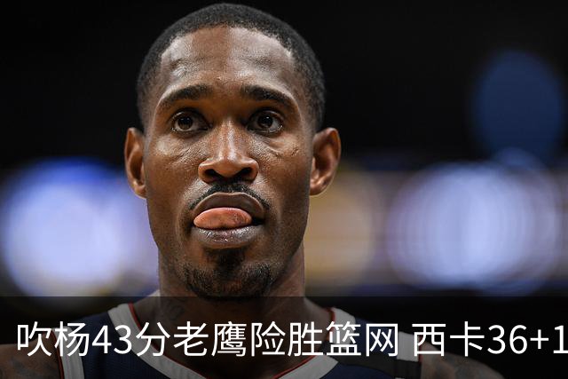 吹杨43分老鹰险胜篮网 西卡36+10猛龙胜步行者
