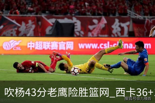 吹杨43分老鹰险胜篮网 西卡36+10猛龙胜步行者