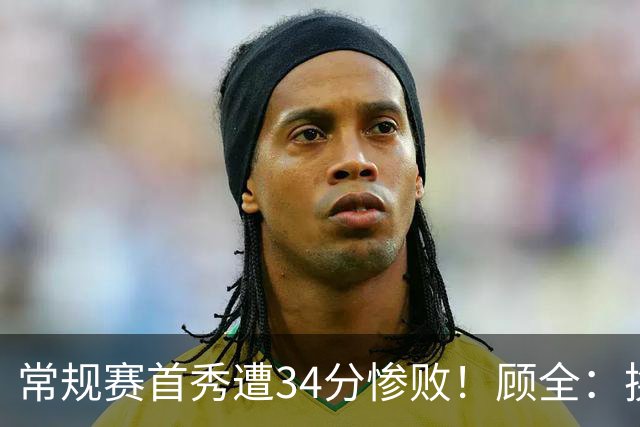 常规赛首秀遭34分惨败！顾全：换了身份考虑东西更多 心态发生变化