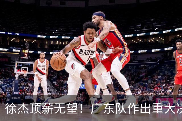 徐杰顶薪无望！广东队作出重大决定，或“1换1”交易林葳？