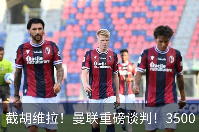 截胡维拉！曼联重磅谈判！3500 万锁定欧洲顶级飞翼