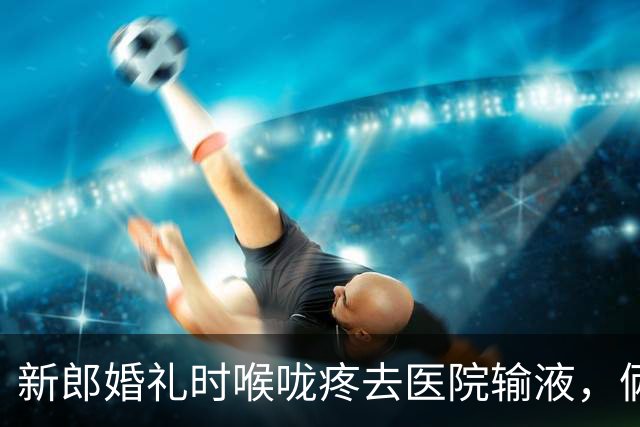 新郎婚礼时喉咙疼去医院输液，俩小时后死亡，新郎母亲有两点质疑