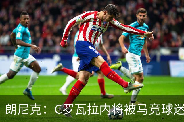 朗尼克：C罗瓦拉内将被马竞球迷特别针对 要做准备
