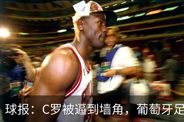 球报：C罗被逼到墙角，葡萄牙足协甩锅队长