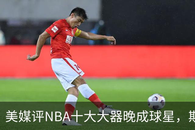 美媒评NBA十大大器晚成球星，斯科拉第9，白边第6，姚明昔日队友第1