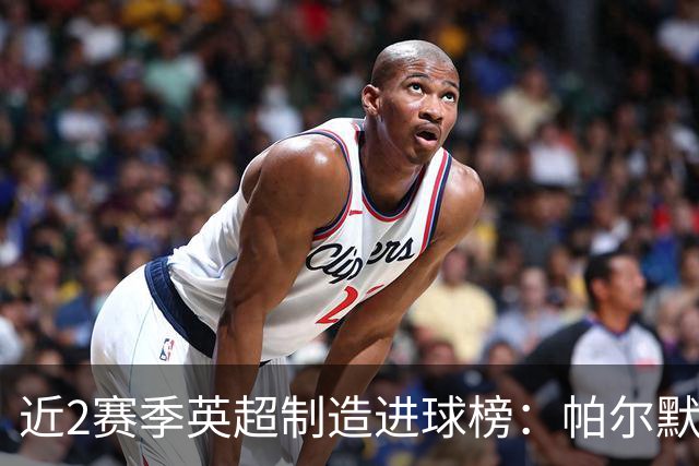 近2赛季英超制造进球榜：帕尔默44球第1