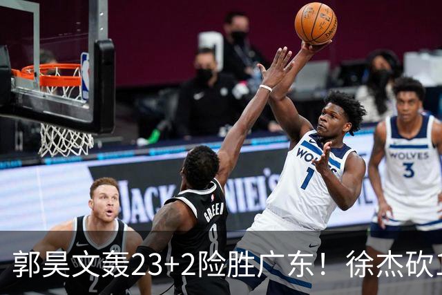 郭昊文轰23+2险胜广东！徐杰砍16分尽力，难耐杜润旺末节化身克莱