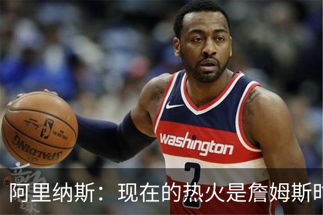 阿里纳斯：现在的热火是詹姆斯时代后最强 字母哥强于巴特勒