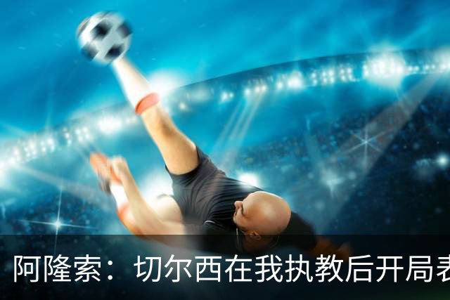 阿隆索：切尔西在我执教后开局表现还不够好，问题不只是防守