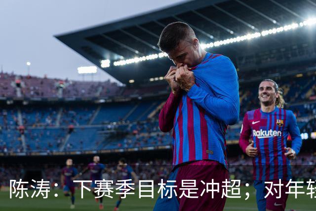 陈涛：下赛季目标是冲超；对年轻球员表现感到满意