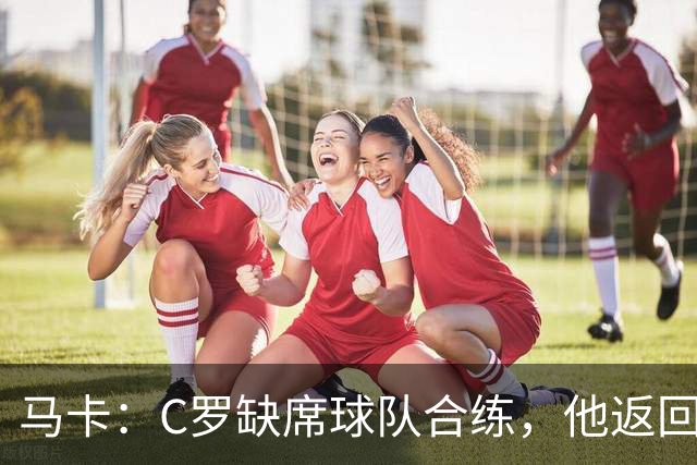 马卡：C罗缺席球队合练，他返回酒店后在健身房进行个人训练