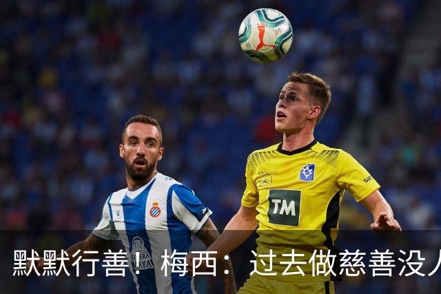 默默行善！梅西：过去做慈善没人知道，没必要也不希望让别人知道