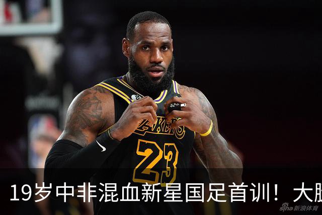19岁中非混血新星国足首训！大腿肌肉引赞叹 邵佳一：他前途无量