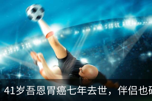 41岁吾恩胃癌七年去世，伴侣也确诊肠癌，他们互相签了病危通知书