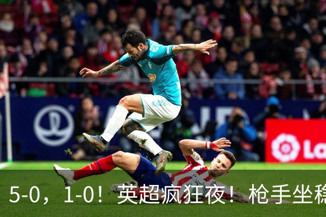5-0，1-0！英超疯狂夜！枪手坐稳第2，曼联6场不胜，多纪录刷新！