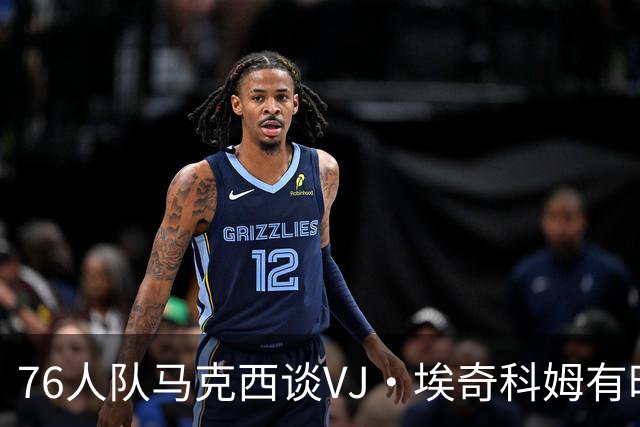 76人队马克西谈VJ·埃奇科姆有时让他恼火的事情：我会对他生气