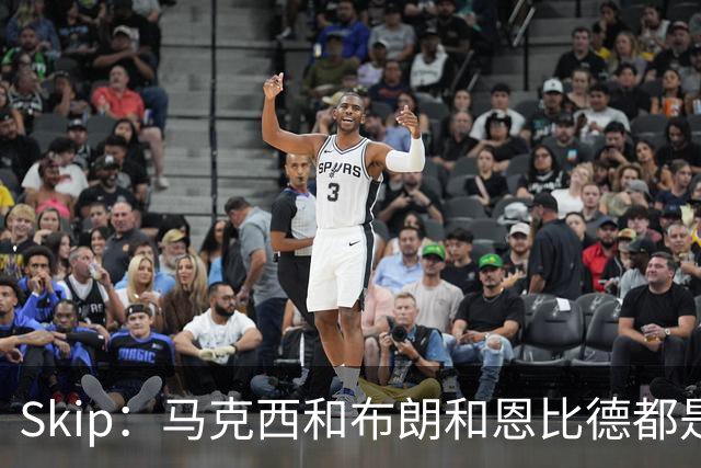Skip：马克西&布朗&恩比德都是超巨 詹姆斯跟着躺赢了一把