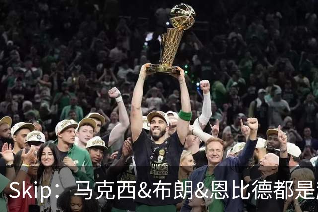 Skip：马克西&布朗&恩比德都是超巨 詹姆斯跟着躺赢了一把